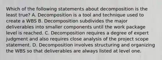 Which of the following statements about decomposition is the least true? A. Decomposition is a tool and technique used to create a WBS B. Decomposition subdivides the major deliverables into smaller components until the work package level is reached. C. Decomposition requires a degree of expert judgment and also requires close analysis of the project scope statement. D. Decomposition involves structuring and organizing the WBS so that deliverables are always listed at level one.