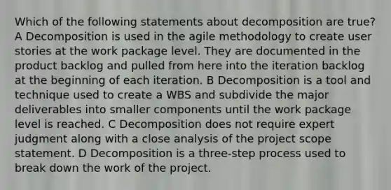 Which of the following statements about decomposition are true? A Decomposition is used in the agile methodology to create user stories at the work package level. They are documented in the product backlog and pulled from here into the iteration backlog at the beginning of each iteration. B Decomposition is a tool and technique used to create a WBS and subdivide the major deliverables into smaller components until the work package level is reached. C Decomposition does not require expert judgment along with a close analysis of the project scope statement. D Decomposition is a three-step process used to break down the work of the project.