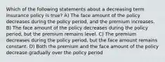 Which of the following statements about a decreasing term insurance policy is true? A) The face amount of the policy decreases during the policy period, and the premium increases. B) The face amount of the policy decreases during the policy period, but the premium remains level. C) The premium decreases during the policy period, but the face amount remains constant. D) Both the premium and the face amount of the policy decrease gradually over the policy period