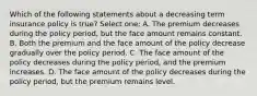 Which of the following statements about a decreasing term insurance policy is true? Select one: A. The premium decreases during the policy period, but the face amount remains constant. B. Both the premium and the face amount of the policy decrease gradually over the policy period. C. The face amount of the policy decreases during the policy period, and the premium increases. D. The face amount of the policy decreases during the policy period, but the premium remains level.