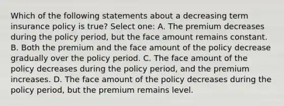 Which of the following statements about a decreasing term insurance policy is true? Select one: A. The premium decreases during the policy period, but the face amount remains constant. B. Both the premium and the face amount of the policy decrease gradually over the policy period. C. The face amount of the policy decreases during the policy period, and the premium increases. D. The face amount of the policy decreases during the policy period, but the premium remains level.