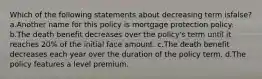 Which of the following statements about decreasing term isfalse? a.Another name for this policy is mortgage protection policy. b.The death benefit decreases over the policy's term until it reaches 20% of the initial face amount. c.The death benefit decreases each year over the duration of the policy term. d.The policy features a level premium.