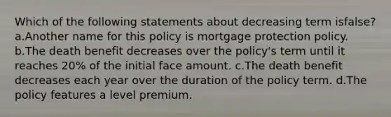 Which of the following statements about decreasing term isfalse? a.Another name for this policy is mortgage protection policy. b.The death benefit decreases over the policy's term until it reaches 20% of the initial face amount. c.The death benefit decreases each year over the duration of the policy term. d.The policy features a level premium.