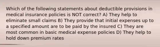 Which of the following statements about deductible provisions in medical insurance policies is NOT correct? A) They help to eliminate small claims B) They provide that initial expenses up to a specified amount are to be paid by the insured C) They are most common in basic medical expense policies D) They help to hold down premium rates