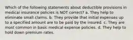 Which of the following statements about deductible provisions in medical insurance policies is NOT correct? a. They help to eliminate small claims. b. They provide that initial expenses up to a specified amount are to be paid by the insured. c. They are most common in basic medical expense policies. d. They help to hold down premium rates.