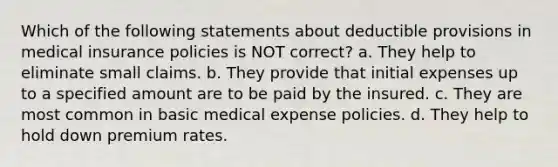 Which of the following statements about deductible provisions in medical insurance policies is NOT correct? a. They help to eliminate small claims. b. They provide that initial expenses up to a specified amount are to be paid by the insured. c. They are most common in basic medical expense policies. d. They help to hold down premium rates.