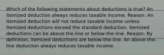 Which of the following statements about deductions is true? An itemized deduction always reduces taxable income. Reason: An itemized deduction will not reduce taxable income unless itemized deductions exceed the standard deduction. Itemized deductions can be above-the-line or below-the-line. Reason: By definition, itemized deductions are below-the-line. An above-the-line deduction always reduces taxable income.