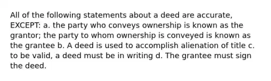 All of the following statements about a deed are accurate, EXCEPT: a. the party who conveys ownership is known as the grantor; the party to whom ownership is conveyed is known as the grantee b. A deed is used to accomplish alienation of title c. to be valid, a deed must be in writing d. The grantee must sign the deed.