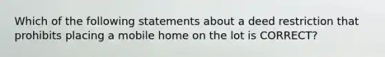 Which of the following statements about a deed restriction that prohibits placing a mobile home on the lot is CORRECT?