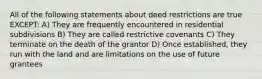 All of the following statements about deed restrictions are true EXCEPT: A) They are frequently encountered in residential subdivisions B) They are called restrictive covenants C) They terminate on the death of the grantor D) Once established, they run with the land and are limitations on the use of future grantees