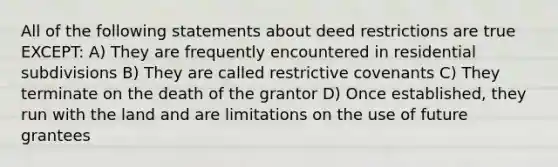 All of the following statements about deed restrictions are true EXCEPT: A) They are frequently encountered in residential subdivisions B) They are called restrictive covenants C) They terminate on the death of the grantor D) Once established, they run with the land and are limitations on the use of future grantees