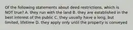 Of the following statements about deed restrictions, which is NOT true? A. they run with the land B. they are established in the best interest of the public C. they usually have a long, but limited, lifetime D. they apply only until the property is conveyed