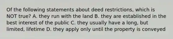 Of the following statements about deed restrictions, which is NOT true? A. they run with the land B. they are established in the best interest of the public C. they usually have a long, but limited, lifetime D. they apply only until the property is conveyed