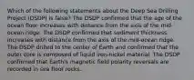 Which of the following statements about the Deep Sea Drilling Project (DSDP) is false? The DSDP confirmed that the age of the ocean floor increases with distance from the axis of the mid-ocean ridge. The DSDP confirmed that sediment thickness increases with distance from the axis of the mid-ocean ridge. The DSDP drilled to the center of Earth and confirmed that the outer core is composed of liquid iron-nickel material. The DSDP confirmed that Earth's magnetic field polarity reversals are recorded in sea floor rocks.