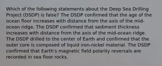 Which of the following statements about the Deep Sea Drilling Project (DSDP) is false? The DSDP confirmed that the age of the ocean floor increases with distance from the axis of the mid-ocean ridge. The DSDP confirmed that sediment thickness increases with distance from the axis of the mid-ocean ridge. The DSDP drilled to the center of Earth and confirmed that the outer core is composed of liquid iron-nickel material. The DSDP confirmed that Earth's magnetic field polarity reversals are recorded in sea floor rocks.