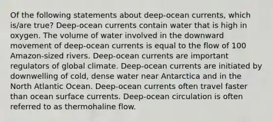 Of the following statements about deep-ocean currents, which is/are true? Deep-ocean currents contain water that is high in oxygen. The volume of water involved in the downward movement of deep-ocean currents is equal to the flow of 100 Amazon-sized rivers. Deep-ocean currents are important regulators of global climate. Deep-ocean currents are initiated by downwelling of cold, dense water near Antarctica and in the North Atlantic Ocean. Deep-ocean currents often travel faster than ocean surface currents. Deep-ocean circulation is often referred to as thermohaline flow.