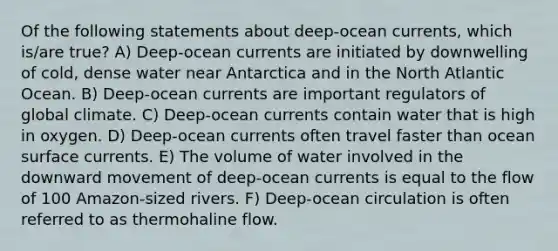 Of the following statements about deep-ocean currents, which is/are true? A) Deep-ocean currents are initiated by downwelling of cold, dense water near Antarctica and in the North Atlantic Ocean. B) Deep-ocean currents are important regulators of global climate. C) Deep-ocean currents contain water that is high in oxygen. D) Deep-ocean currents often travel faster than ocean surface currents. E) The volume of water involved in the downward movement of deep-ocean currents is equal to the flow of 100 Amazon-sized rivers. F) Deep-ocean circulation is often referred to as thermohaline flow.