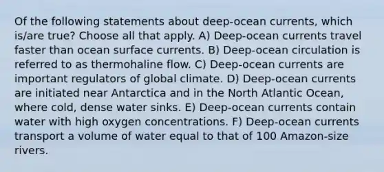 Of the following statements about deep-ocean currents, which is/are true? Choose all that apply. A) Deep-ocean currents travel faster than ocean surface currents. B) Deep-ocean circulation is referred to as thermohaline flow. C) Deep-ocean currents are important regulators of global climate. D) Deep-ocean currents are initiated near Antarctica and in the North Atlantic Ocean, where cold, dense water sinks. E) Deep-ocean currents contain water with high oxygen concentrations. F) Deep-ocean currents transport a volume of water equal to that of 100 Amazon-size rivers.