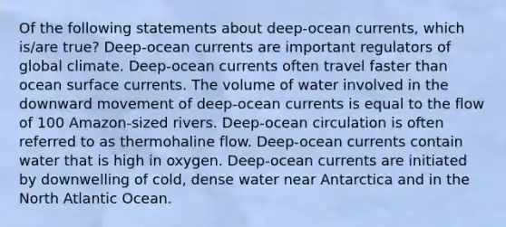 Of the following statements about deep-ocean currents, which is/are true? Deep-ocean currents are important regulators of global climate. Deep-ocean currents often travel faster than ocean surface currents. The volume of water involved in the downward movement of deep-ocean currents is equal to the flow of 100 Amazon-sized rivers. Deep-ocean circulation is often referred to as thermohaline flow. Deep-ocean currents contain water that is high in oxygen. Deep-ocean currents are initiated by downwelling of cold, dense water near Antarctica and in the North Atlantic Ocean.