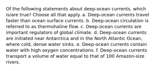 Of the following statements about deep-ocean currents, which is/are true? ​Choose all that apply. a. Deep-ocean currents travel faster than ocean surface currents. b. Deep-ocean circulation is referred to as thermohaline flow. c. Deep-ocean currents are important regulators of global climate. d. Deep-ocean currents are initiated near Antarctica and in the North Atlantic Ocean, where cold, dense water sinks. e. Deep-ocean currents contain water with high oxygen concentrations. f. Deep-ocean currents transport a volume of water equal to that of 100 Amazon-size rivers.