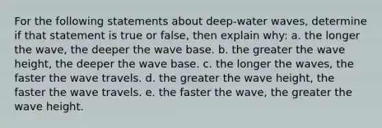 For the following statements about deep-water waves, determine if that statement is true or false, then explain why: a. the longer the wave, the deeper the wave base. b. the greater the wave height, the deeper the wave base. c. the longer the waves, the faster the wave travels. d. the greater the wave height, the faster the wave travels. e. the faster the wave, the greater the wave height.