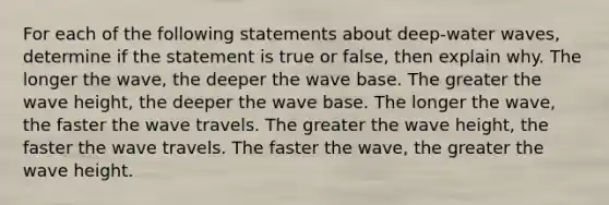 For each of the following statements about deep-water waves, determine if the statement is true or false, then explain why. The longer the wave, the deeper the wave base. The greater the wave height, the deeper the wave base. The longer the wave, the faster the wave travels. The greater the wave height, the faster the wave travels. The faster the wave, the greater the wave height.