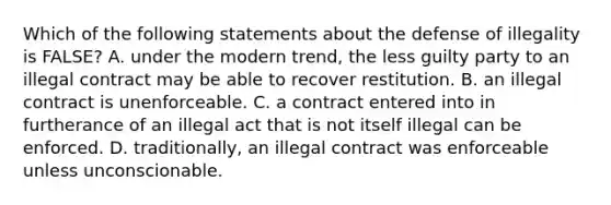 Which of the following statements about the defense of illegality is FALSE? A. under the modern trend, the less guilty party to an illegal contract may be able to recover restitution. B. an illegal contract is unenforceable. C. a contract entered into in furtherance of an illegal act that is not itself illegal can be enforced. D. traditionally, an illegal contract was enforceable unless unconscionable.