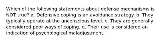 Which of the following statements about defense mechanisms is NOT true? a. Defensive coping is an avoidance strategy. b. They typically operate at the unconscious level. c. They are generally considered poor ways of coping. d. Their use is considered an indication of psychological maladjustment.