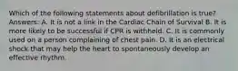 Which of the following statements about defibrillation is true? Answers: A. It is not a link in the Cardiac Chain of Survival B. It is more likely to be successful if CPR is withheld. C. It is commonly used on a person complaining of chest pain. D. It is an electrical shock that may help the heart to spontaneously develop an effective rhythm.