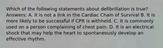 Which of the following statements about defibrillation is true? Answers: A. It is not a link in the Cardiac Chain of Survival B. It is more likely to be successful if CPR is withheld. C. It is commonly used on a person complaining of chest pain. D. It is an electrical shock that may help the heart to spontaneously develop an effective rhythm.