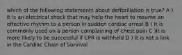 which of the following statements about defibrillation is true? A ) It is an electrical shock that may help the heart to resume an effective rhythm to a person in sudden cardiac arrest B ) It is commonly used on a person complaining of chest pain C )It is more likely to be successful if CPR is withheld D ) It is not a link in the Cardiac Chain of Survival