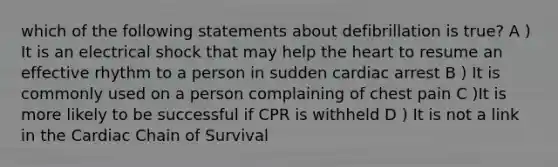 which of the following statements about defibrillation is true? A ) It is an electrical shock that may help the heart to resume an effective rhythm to a person in sudden cardiac arrest B ) It is commonly used on a person complaining of chest pain C )It is more likely to be successful if CPR is withheld D ) It is not a link in the Cardiac Chain of Survival