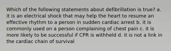 Which of the following statements about defibrillation is true? a. it is an electrical shock that may help the heart to resume an effective rhythm to a person in sudden cardiac arrest b. it is commonly used on a person complaining of chest pain c. it is more likely to be successful if CPR is withheld d. it is not a link in the cardiac chain of survival