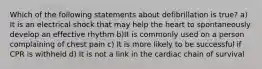 Which of the following statements about defibrillation is true? a) It is an electrical shock that may help the heart to spontaneously develop an effective rhythm b)It is commonly used on a person complaining of chest pain c) It is more likely to be successful if CPR is withheld d) It is not a link in the cardiac chain of survival