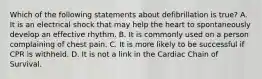 Which of the following statements about defibrillation is true? A. It is an electrical shock that may help the heart to spontaneously develop an effective rhythm. B. It is commonly used on a person complaining of chest pain. C. It is more likely to be successful if CPR is withheld. D. It is not a link in the Cardiac Chain of Survival.