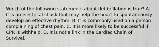 Which of the following statements about defibrillation is true? A. It is an electrical shock that may help the heart to spontaneously develop an effective rhythm. B. It is commonly used on a person complaining of chest pain. C. It is more likely to be successful if CPR is withheld. D. It is not a link in the Cardiac Chain of Survival.