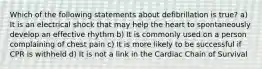 Which of the following statements about defibrillation is true? a) It is an electrical shock that may help the heart to spontaneously develop an effective rhythm b) It is commonly used on a person complaining of chest pain c) It is more likely to be successful if CPR is withheld d) It is not a link in the Cardiac Chain of Survival