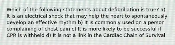 Which of the following statements about defibrillation is true? a) It is an electrical shock that may help the heart to spontaneously develop an effective rhythm b) It is commonly used on a person complaining of chest pain c) It is more likely to be successful if CPR is withheld d) It is not a link in the Cardiac Chain of Survival