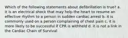 Which of the following statements about defibrillation is true? a. it is an electrical shock that may help the heart to resume an effective rhythm to a person in sudden cardiac arrest b. it is commonly used on a person complaining of chest pain c. it is more likely to be successful if CPR is withheld d. it is not a link in the Cardiac Chain of Survival