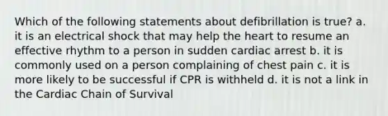 Which of the following statements about defibrillation is true? a. it is an electrical shock that may help the heart to resume an effective rhythm to a person in sudden cardiac arrest b. it is commonly used on a person complaining of chest pain c. it is more likely to be successful if CPR is withheld d. it is not a link in the Cardiac Chain of Survival