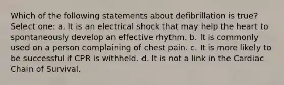 Which of the following statements about defibrillation is true? Select one: a. It is an electrical shock that may help the heart to spontaneously develop an effective rhythm. b. It is commonly used on a person complaining of chest pain. c. It is more likely to be successful if CPR is withheld. d. It is not a link in the Cardiac Chain of Survival.