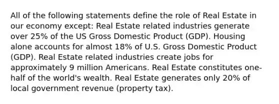 All of the following statements define the role of Real Estate in our economy except: Real Estate related industries generate over 25% of the US Gross Domestic Product (GDP). Housing alone accounts for almost 18% of U.S. Gross Domestic Product (GDP). Real Estate related industries create jobs for approximately 9 million Americans. Real Estate constitutes one-half of the world's wealth. Real Estate generates only 20% of local government revenue (property tax).