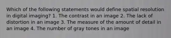 Which of the following statements would define spatial resolution in digital imaging? 1. The contrast in an image 2. The lack of distortion in an image 3. The measure of the amount of detail in an image 4. The number of gray tones in an image