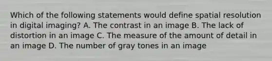 Which of the following statements would define spatial resolution in digital imaging? A. The contrast in an image B. The lack of distortion in an image C. The measure of the amount of detail in an image D. The number of gray tones in an image