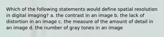 Which of the following statements would define spatial resolution in digital imaging? a. the contrast in an image b. the lack of distortion in an image c. the measure of the amount of detail in an image d. the number of gray tones in an image