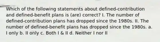 Which of the following statements about defined-contribution and defined-benefit plans is (are) correct? I. The number of defined-contribution plans has dropped since the 1980s. II. The number of defined-benefit plans has dropped since the 1980s. a. I only b. II only c. Both I & II d. Neither I nor II