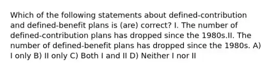 Which of the following statements about defined-contribution and defined-benefit plans is (are) correct? I. The number of defined-contribution plans has dropped since the 1980s.II. The number of defined-benefit plans has dropped since the 1980s. A) I only B) II only C) Both I and II D) Neither I nor II