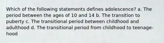 Which of the following statements defines adolescence? a. The period between the ages of 10 and 14 b. The transition to puberty c. The transitional period between childhood and adulthood d. The transitional period from childhood to teenage-hood