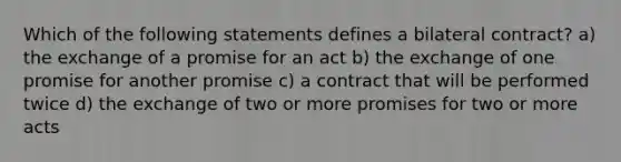 Which of the following statements defines a bilateral contract? a) the exchange of a promise for an act b) the exchange of one promise for another promise c) a contract that will be performed twice d) the exchange of two or more promises for two or more acts