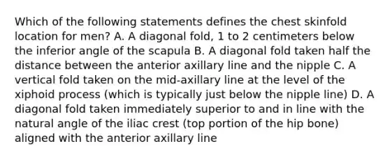 Which of the following statements defines the chest skinfold location for men? A. A diagonal fold, 1 to 2 centimeters below the inferior angle of the scapula B. A diagonal fold taken half the distance between the anterior axillary line and the nipple C. A vertical fold taken on the mid-axillary line at the level of the xiphoid process (which is typically just below the nipple line) D. A diagonal fold taken immediately superior to and in line with the natural angle of the iliac crest (top portion of the hip bone) aligned with the anterior axillary line